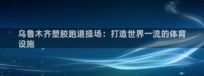 尊龙人生就是博旧版网址：乌鲁木齐塑胶跑道操场：打造世界一流的体育
设施